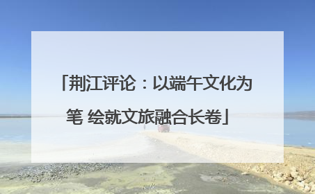 荆江评论：以端午文化为笔 绘就文旅融合长卷