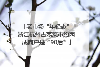 老市场“年轻态”！浙江杭州古荡菜市约两成商户是“90后”