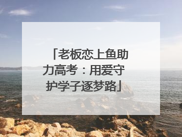 老板恋上鱼助力高考：用爱守护学子逐梦路