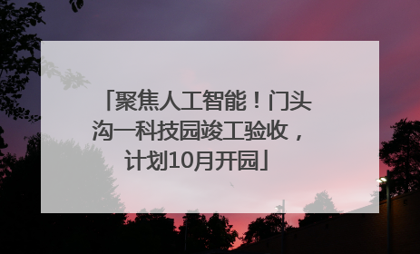 聚焦人工智能！门头沟一科技园竣工验收，计划10月开园