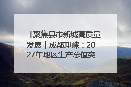 聚焦县市新城高质量发展｜成都邛崃：2027年地区生产总值突破550亿元、建成五百亿级园区