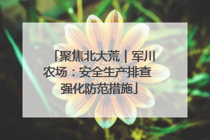 聚焦北大荒｜军川农场：安全生产排查 强化防范措施