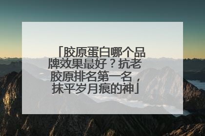 胶原蛋白哪个品牌效果最好？抗老胶原排名第一名，抹平岁月痕的神