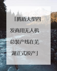 腾盾大型四发商用无人机总装产线在芜湖正式投产