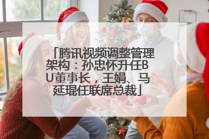 腾讯视频调整管理架构：孙忠怀升任BU董事长，王娟、马延琨任联席总裁