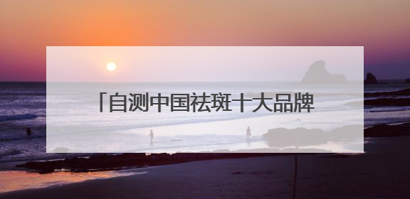 自测中国祛斑十大品牌，国家唯一认证的祛斑产品，持证祛斑更安全