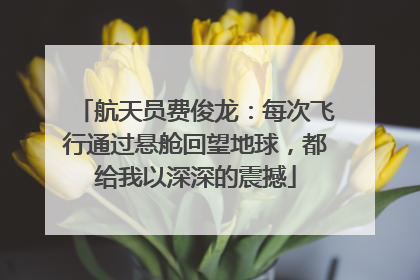 航天员费俊龙：每次飞行通过悬舱回望地球，都给我以深深的震撼