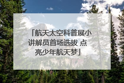 航天太空科普展小讲解员首场选拔 点亮少年航天梦