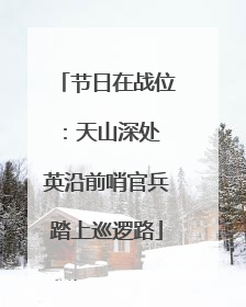 节日在战位：天山深处 英沿前哨官兵踏上巡逻路