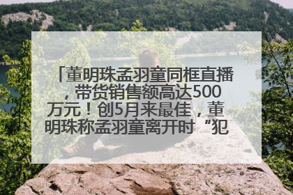 董明珠孟羽童同框直播，带货销售额高达500万元！创5月来最佳，董明珠称孟羽童离开时“犯了很大的错”