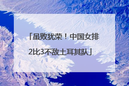 虽败犹荣！中国女排2比3不敌土耳其队
