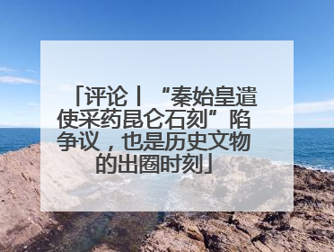 评论丨“秦始皇遣使采药昆仑石刻”陷争议，也是历史文物的出圈时刻