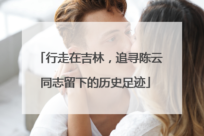 行走在吉林，追寻陈云同志留下的历史足迹