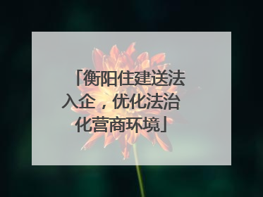 衡阳住建送法入企，优化法治化营商环境