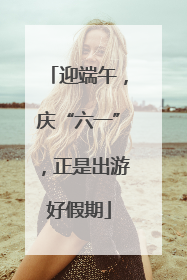 迎端午，庆“六一”，正是出游好假期