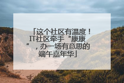 这个社区有温度！IT社区牵手“康康”，办一场有意思的端午嘉年华