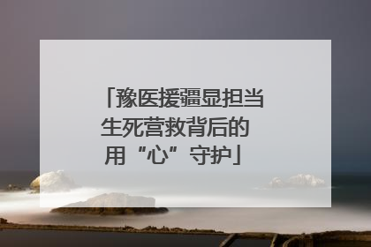 豫医援疆显担当 生死营救背后的用“心”守护