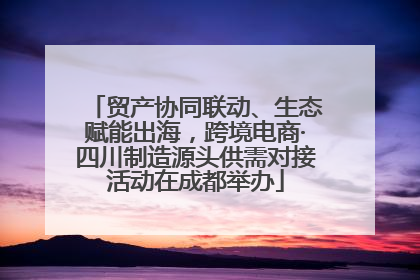 贸产协同联动、生态赋能出海，跨境电商·四川制造源头供需对接活动在成都举办
