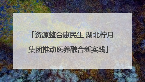 资源整合惠民生 湖北柠月集团推动医养融合新实践