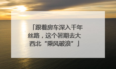 跟着房车深入千年丝路，这个暑期去大西北“乘风破浪”