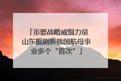 重要战略威慑力量 山东舰刷新我国航母事业多个“首次”