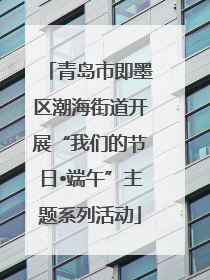 青岛市即墨区潮海街道开展“我们的节日•端午”主题系列活动