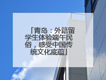 青岛：外籍留学生体验端午民俗，感受中国传统文化底蕴