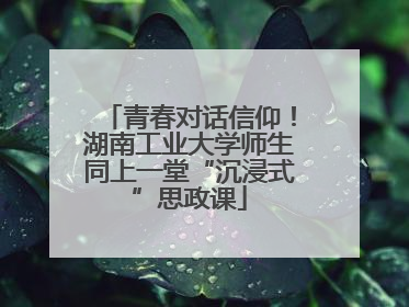 青春对话信仰！湖南工业大学师生同上一堂“沉浸式”思政课