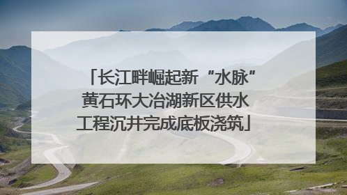 长江畔崛起新“水脉” 黄石环大冶湖新区供水工程沉井完成底板浇筑
