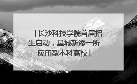 长沙科技学院首届招生启动，星城新添一所应用型本科高校