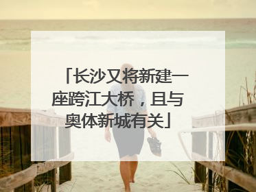 长沙又将新建一座跨江大桥，且与奥体新城有关