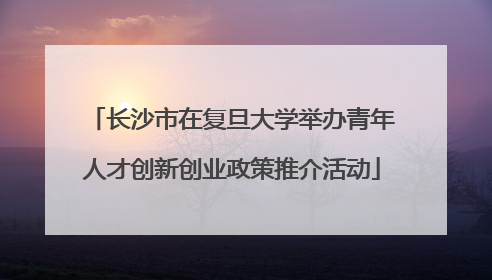 长沙市在复旦大学举办青年人才创新创业政策推介活动