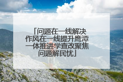 问题在一线解决 作风在一线提升鹰潭一体推进学查改聚焦问题解民忧