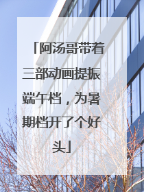 阿汤哥带着三部动画提振端午档，为暑期档开了个好头