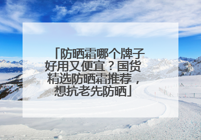 防晒霜哪个牌子好用又便宜？国货精选防晒霜推荐，想抗老先防晒