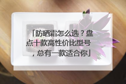 防晒霜怎么选？盘点十款高性价比型号，总有一款适合你