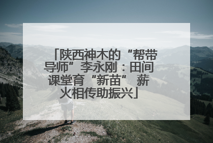 陕西神木的“帮带导师”李永刚：田间课堂育“新苗” 薪火相传助振兴