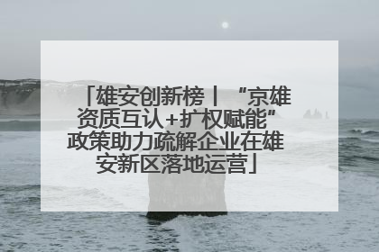 雄安创新榜丨“京雄资质互认+扩权赋能”政策助力疏解企业在雄安新区落地运营