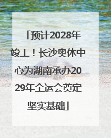预计2028年竣工！长沙奥体中心为湖南承办2029年全运会奠定坚实基础