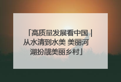 高质量发展看中国｜从水清到水美 美丽河湖扮靓美丽乡村