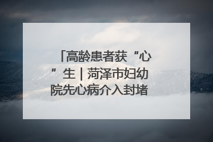 高龄患者获“心”生｜菏泽市妇幼院先心病介入封堵术实现技术突破