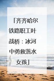 齐齐哈尔铁路职工叶战桥：冰河中勇救落水女孩