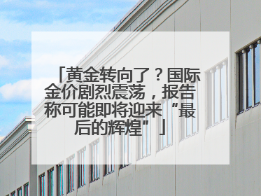 黄金转向了？国际金价剧烈震荡，报告称可能即将迎来“最后的辉煌”