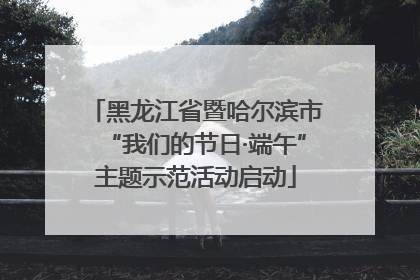 黑龙江省暨哈尔滨市“我们的节日·端午”主题示范活动启动
