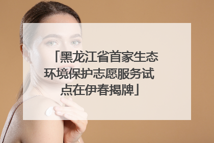黑龙江省首家生态环境保护志愿服务试点在伊春揭牌