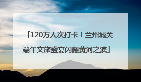 120万人次打卡！兰州城关端午文旅盛宴闪耀黄河之滨