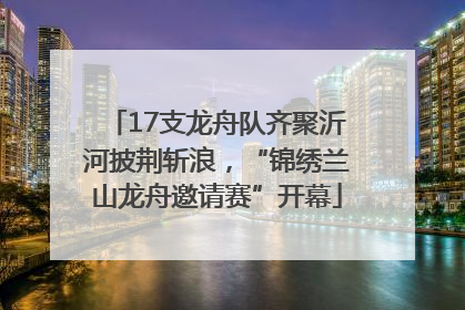 17支龙舟队齐聚沂河披荆斩浪，“锦绣兰山龙舟邀请赛”开幕