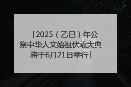 2025（乙巳）年公祭中华人文始祖伏羲大典将于6月21日举行