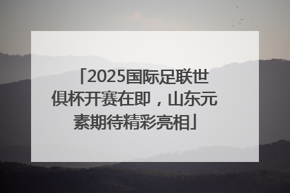 2025国际足联世俱杯开赛在即，山东元素期待精彩亮相