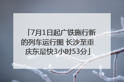 7月1日起广铁施行新的列车运行图 长沙至重庆东最快3小时53分